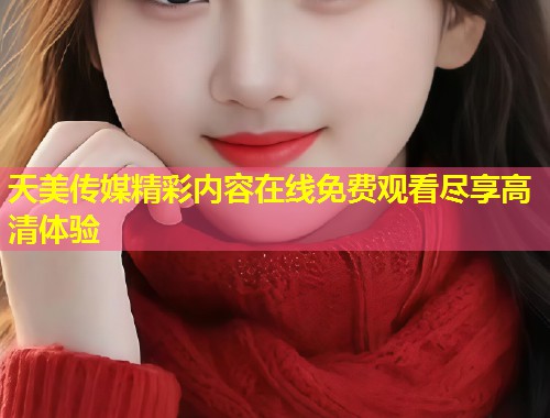 天美传媒精彩内容在线免费观看尽享高清体验  第2张