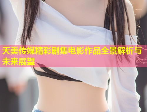 天美传媒精彩剧集电影作品全景解析与未来展望  第1张
