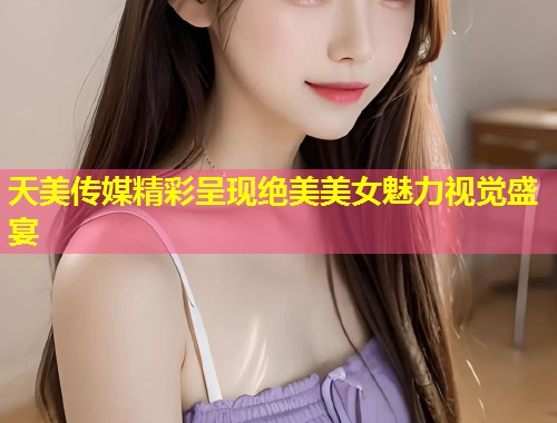 天美传媒精彩呈现绝美美女魅力视觉盛宴  第2张