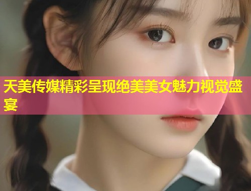 天美传媒精彩呈现绝美美女魅力视觉盛宴  第1张