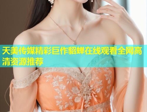 天美传媒精彩巨作貂蝉在线观看全网高清资源推荐  第1张