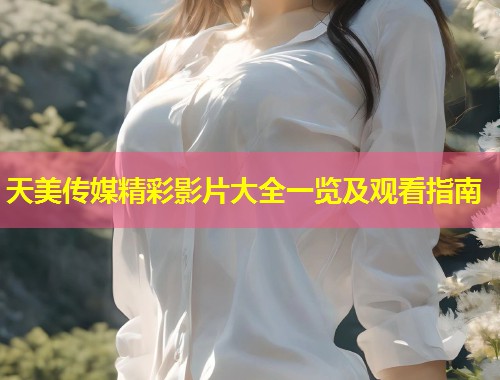 天美传媒精彩影片大全一览及观看指南  第2张
