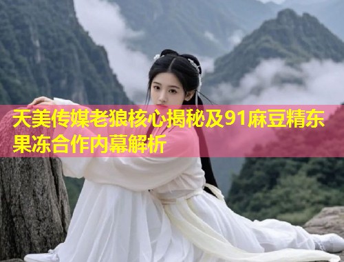 天美传媒老狼核心揭秘及91麻豆精东果冻合作内幕解析  第1张
