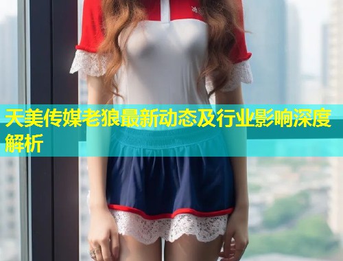 天美传媒老狼最新动态及行业影响深度解析  第1张