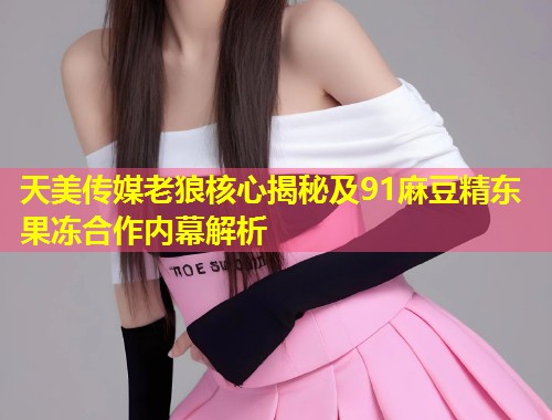 天美传媒老狼核心揭秘及91麻豆精东果冻合作内幕解析  第2张