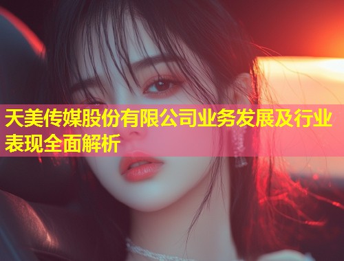 天美传媒股份有限公司业务发展及行业表现全面解析  第1张