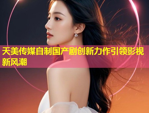 天美传媒自制国产剧创新力作引领影视新风潮  第2张