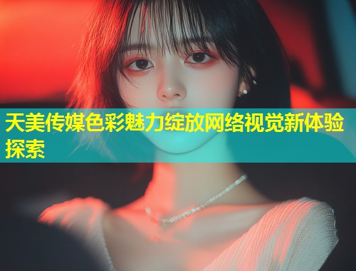 天美传媒色彩魅力绽放网络视觉新体验探索  第1张