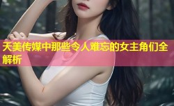 天美传媒中那些令人难忘的女主角们全解析