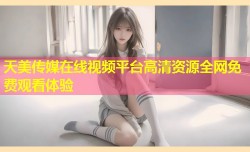 天美传媒在线视频平台高清资源全网免费观看体验