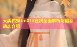 天美传媒tm013在线全面解析与最新动态介绍