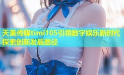 天美传媒timi105引领数字娱乐新时代探索创新发展路径