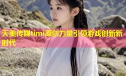 天美传媒timi原创力量引领游戏创新新时代