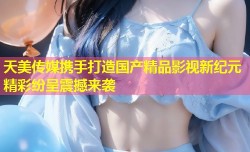 天美传媒携手打造国产精品影视新纪元精彩纷呈震撼来袭