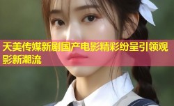 天美传媒新剧国产电影精彩纷呈引领观影新潮流