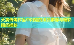 天美传媒作品中闪耀的演员群像与精彩瞬间揭秘