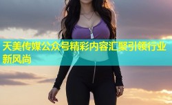 天美传媒公众号精彩内容汇聚引领行业新风尚