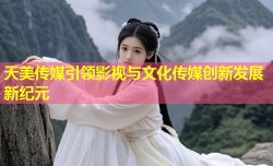 天美传媒引领影视与文化传媒创新发展新纪元