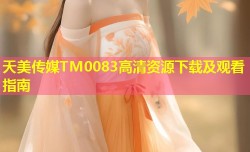 天美传媒TM0083高清资源下载及观看指南