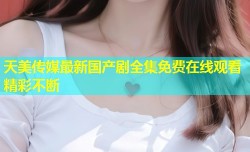 天美传媒最新国产剧全集免费在线观看精彩不断