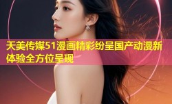 天美传媒51漫画精彩纷呈国产动漫新体验全方位呈现