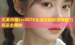 天美传媒tm0076女演员精彩演绎魅力风采全揭秘