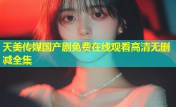 天美传媒国产剧免费在线观看高清无删减全集