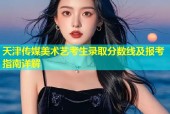 天津传媒美术艺考生录取分数线及报考指南详解
