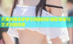 天美传媒吴梦梦引领国创影视新潮流与艺术创新探索
