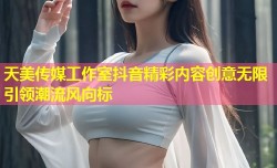 天美传媒工作室抖音精彩内容创意无限引领潮流风向标