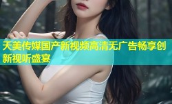 天美传媒国产新视频高清无广告畅享创新视听盛宴
