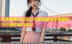 天美传媒公司实力与发展现状全面解析与行业影响力探讨