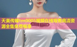 天美传媒tm0005视频在线观看高清资源全集免费畅享