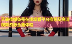 天美传媒免费在线观看平台推荐及高清视频资源全集体验