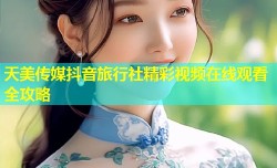 天美传媒抖音旅行社精彩视频在线观看全攻略