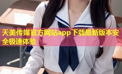 天美传媒官方网站app下载最新版本安全极速体验