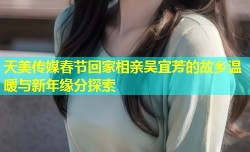 天美传媒春节回家相亲吴宜芳的故乡温暖与新年缘分探索