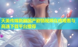 天美传媒新剧国产剧情视频在线观看与高速下载平台推荐