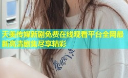 天美传媒新剧免费在线观看平台全网最新高清剧集尽享精彩