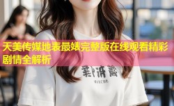 天美传媒地表最婊完整版在线观看精彩剧情全解析