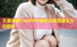 天美传媒timi0095精彩影视资源全方位解析