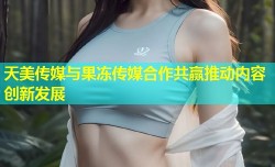 天美传媒与果冻传媒合作共赢推动内容创新发展