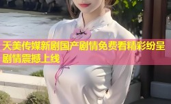 天美传媒新剧国产剧情免费看精彩纷呈剧情震撼上线