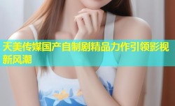 天美传媒国产自制剧精品力作引领影视新风潮