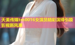 天美传媒tm0016女演员精彩演绎引领影视新风潮
