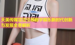 天美传媒宣宣引领数字娱乐新时代创新与发展全景解析