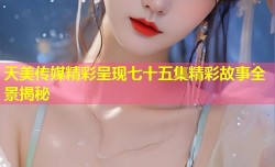 天美传媒精彩呈现七十五集精彩故事全景揭秘