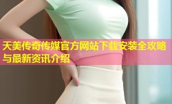天美传奇传媒官方网站下载安装全攻略与最新资讯介绍