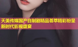 天美传媒国产自制剧精品荟萃精彩纷呈新时代影视盛宴