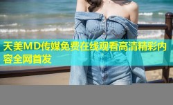 天美MD传媒免费在线观看高清精彩内容全网首发